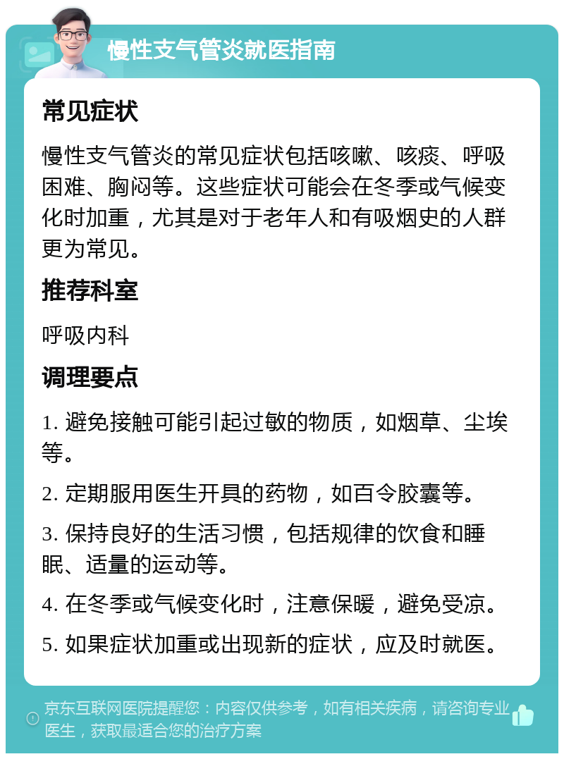 慢性支气管炎就医指南 常见症状 慢性支气管炎的常见症状包括咳嗽、咳痰、呼吸困难、胸闷等。这些症状可能会在冬季或气候变化时加重，尤其是对于老年人和有吸烟史的人群更为常见。 推荐科室 呼吸内科 调理要点 1. 避免接触可能引起过敏的物质，如烟草、尘埃等。 2. 定期服用医生开具的药物，如百令胶囊等。 3. 保持良好的生活习惯，包括规律的饮食和睡眠、适量的运动等。 4. 在冬季或气候变化时，注意保暖，避免受凉。 5. 如果症状加重或出现新的症状，应及时就医。