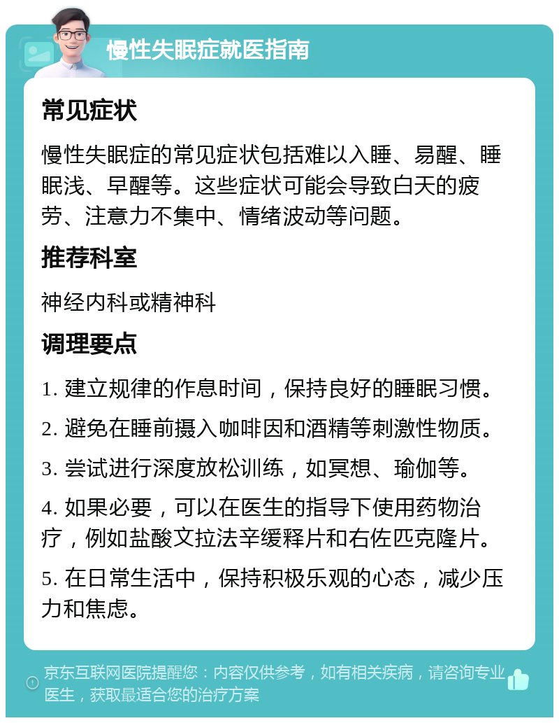 慢性失眠症就医指南 常见症状 慢性失眠症的常见症状包括难以入睡、易醒、睡眠浅、早醒等。这些症状可能会导致白天的疲劳、注意力不集中、情绪波动等问题。 推荐科室 神经内科或精神科 调理要点 1. 建立规律的作息时间，保持良好的睡眠习惯。 2. 避免在睡前摄入咖啡因和酒精等刺激性物质。 3. 尝试进行深度放松训练，如冥想、瑜伽等。 4. 如果必要，可以在医生的指导下使用药物治疗，例如盐酸文拉法辛缓释片和右佐匹克隆片。 5. 在日常生活中，保持积极乐观的心态，减少压力和焦虑。