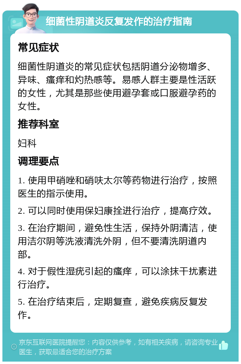 细菌性阴道炎反复发作的治疗指南 常见症状 细菌性阴道炎的常见症状包括阴道分泌物增多、异味、瘙痒和灼热感等。易感人群主要是性活跃的女性，尤其是那些使用避孕套或口服避孕药的女性。 推荐科室 妇科 调理要点 1. 使用甲硝唑和硝呋太尔等药物进行治疗，按照医生的指示使用。 2. 可以同时使用保妇康拴进行治疗，提高疗效。 3. 在治疗期间，避免性生活，保持外阴清洁，使用洁尔阴等洗液清洗外阴，但不要清洗阴道内部。 4. 对于假性湿疣引起的瘙痒，可以涂抹干扰素进行治疗。 5. 在治疗结束后，定期复查，避免疾病反复发作。