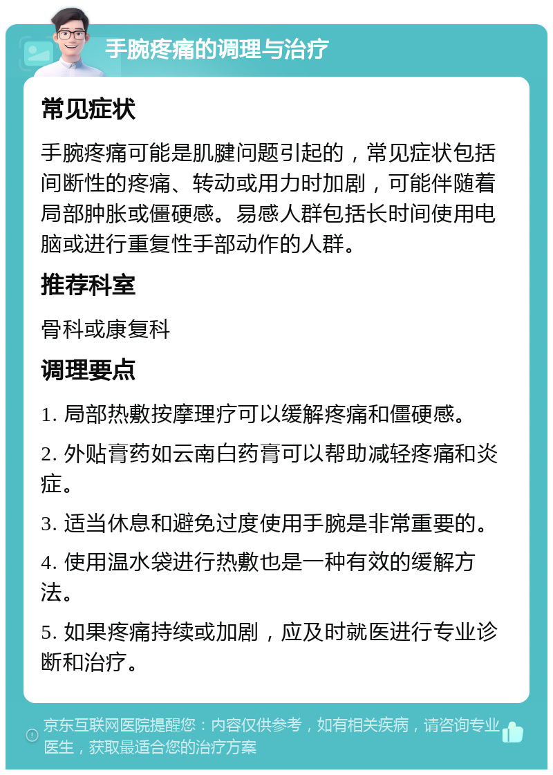 手腕疼痛的调理与治疗 常见症状 手腕疼痛可能是肌腱问题引起的，常见症状包括间断性的疼痛、转动或用力时加剧，可能伴随着局部肿胀或僵硬感。易感人群包括长时间使用电脑或进行重复性手部动作的人群。 推荐科室 骨科或康复科 调理要点 1. 局部热敷按摩理疗可以缓解疼痛和僵硬感。 2. 外贴膏药如云南白药膏可以帮助减轻疼痛和炎症。 3. 适当休息和避免过度使用手腕是非常重要的。 4. 使用温水袋进行热敷也是一种有效的缓解方法。 5. 如果疼痛持续或加剧，应及时就医进行专业诊断和治疗。