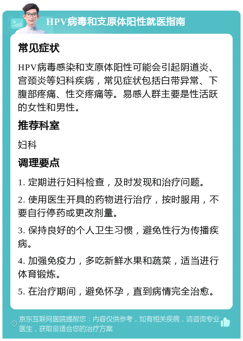 HPV病毒和支原体阳性就医指南 常见症状 HPV病毒感染和支原体阳性可能会引起阴道炎、宫颈炎等妇科疾病，常见症状包括白带异常、下腹部疼痛、性交疼痛等。易感人群主要是性活跃的女性和男性。 推荐科室 妇科 调理要点 1. 定期进行妇科检查，及时发现和治疗问题。 2. 使用医生开具的药物进行治疗，按时服用，不要自行停药或更改剂量。 3. 保持良好的个人卫生习惯，避免性行为传播疾病。 4. 加强免疫力，多吃新鲜水果和蔬菜，适当进行体育锻炼。 5. 在治疗期间，避免怀孕，直到病情完全治愈。