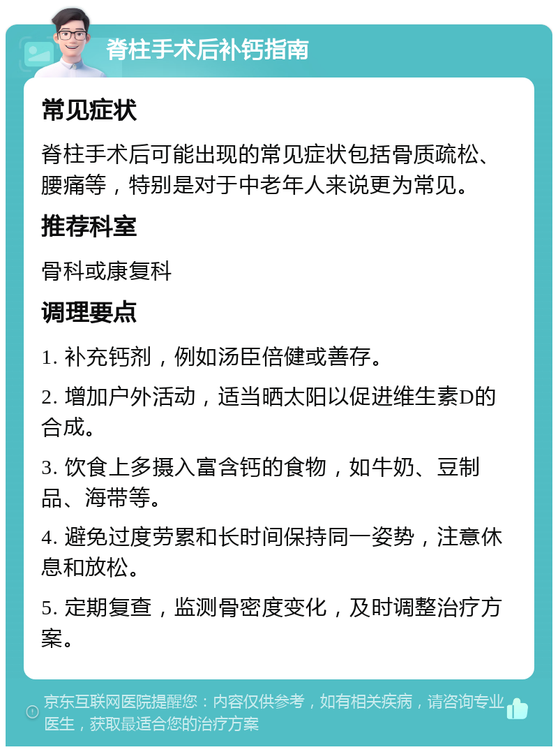 脊柱手术后补钙指南 常见症状 脊柱手术后可能出现的常见症状包括骨质疏松、腰痛等，特别是对于中老年人来说更为常见。 推荐科室 骨科或康复科 调理要点 1. 补充钙剂，例如汤臣倍健或善存。 2. 增加户外活动，适当晒太阳以促进维生素D的合成。 3. 饮食上多摄入富含钙的食物，如牛奶、豆制品、海带等。 4. 避免过度劳累和长时间保持同一姿势，注意休息和放松。 5. 定期复查，监测骨密度变化，及时调整治疗方案。