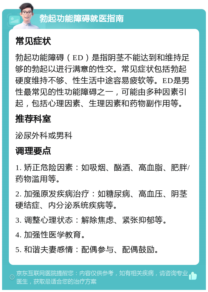 勃起功能障碍就医指南 常见症状 勃起功能障碍（ED）是指阴茎不能达到和维持足够的勃起以进行满意的性交。常见症状包括勃起硬度维持不够、性生活中途容易疲软等。ED是男性最常见的性功能障碍之一，可能由多种因素引起，包括心理因素、生理因素和药物副作用等。 推荐科室 泌尿外科或男科 调理要点 1. 矫正危险因素：如吸烟、酗酒、高血脂、肥胖/药物滥用等。 2. 加强原发疾病治疗：如糖尿病、高血压、阴茎硬结症、内分泌系统疾病等。 3. 调整心理状态：解除焦虑、紧张抑郁等。 4. 加强性医学教育。 5. 和谐夫妻感情：配偶参与、配偶鼓励。