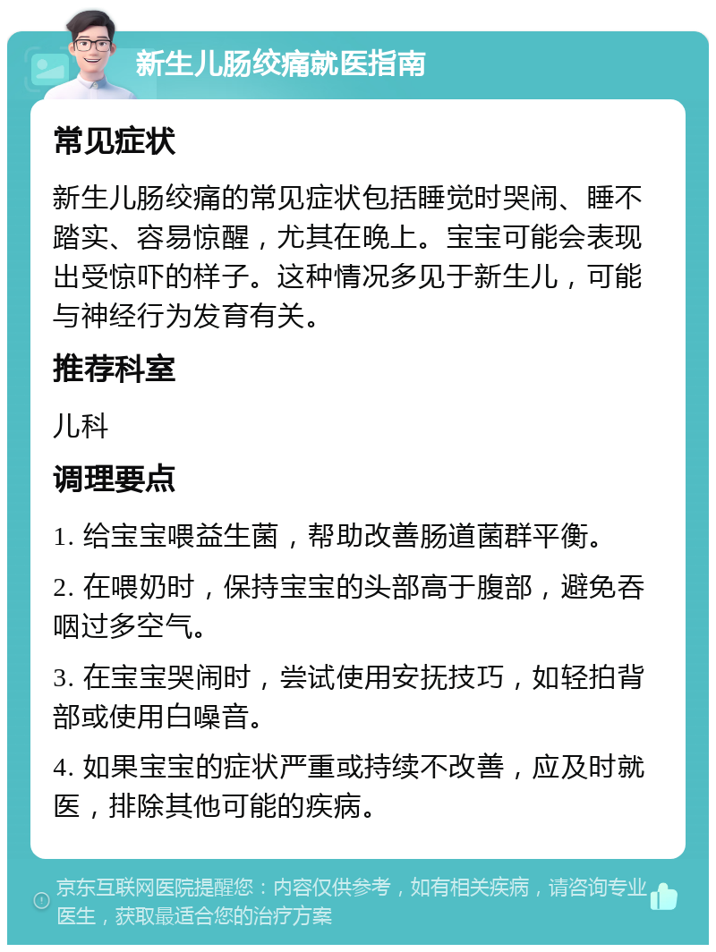 新生儿肠绞痛就医指南 常见症状 新生儿肠绞痛的常见症状包括睡觉时哭闹、睡不踏实、容易惊醒，尤其在晚上。宝宝可能会表现出受惊吓的样子。这种情况多见于新生儿，可能与神经行为发育有关。 推荐科室 儿科 调理要点 1. 给宝宝喂益生菌，帮助改善肠道菌群平衡。 2. 在喂奶时，保持宝宝的头部高于腹部，避免吞咽过多空气。 3. 在宝宝哭闹时，尝试使用安抚技巧，如轻拍背部或使用白噪音。 4. 如果宝宝的症状严重或持续不改善，应及时就医，排除其他可能的疾病。