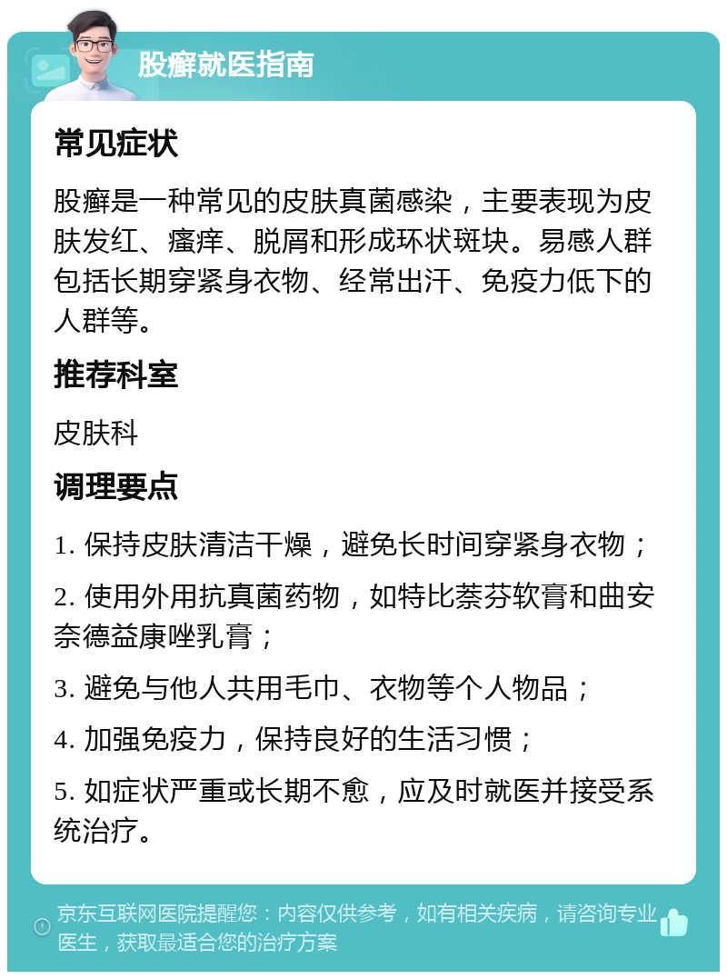 股癣就医指南 常见症状 股癣是一种常见的皮肤真菌感染，主要表现为皮肤发红、瘙痒、脱屑和形成环状斑块。易感人群包括长期穿紧身衣物、经常出汗、免疫力低下的人群等。 推荐科室 皮肤科 调理要点 1. 保持皮肤清洁干燥，避免长时间穿紧身衣物； 2. 使用外用抗真菌药物，如特比萘芬软膏和曲安奈德益康唑乳膏； 3. 避免与他人共用毛巾、衣物等个人物品； 4. 加强免疫力，保持良好的生活习惯； 5. 如症状严重或长期不愈，应及时就医并接受系统治疗。