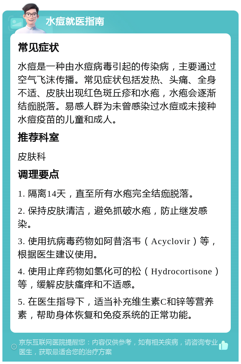 水痘就医指南 常见症状 水痘是一种由水痘病毒引起的传染病，主要通过空气飞沫传播。常见症状包括发热、头痛、全身不适、皮肤出现红色斑丘疹和水疱，水疱会逐渐结痂脱落。易感人群为未曾感染过水痘或未接种水痘疫苗的儿童和成人。 推荐科室 皮肤科 调理要点 1. 隔离14天，直至所有水疱完全结痂脱落。 2. 保持皮肤清洁，避免抓破水疱，防止继发感染。 3. 使用抗病毒药物如阿昔洛韦（Acyclovir）等，根据医生建议使用。 4. 使用止痒药物如氢化可的松（Hydrocortisone）等，缓解皮肤瘙痒和不适感。 5. 在医生指导下，适当补充维生素C和锌等营养素，帮助身体恢复和免疫系统的正常功能。