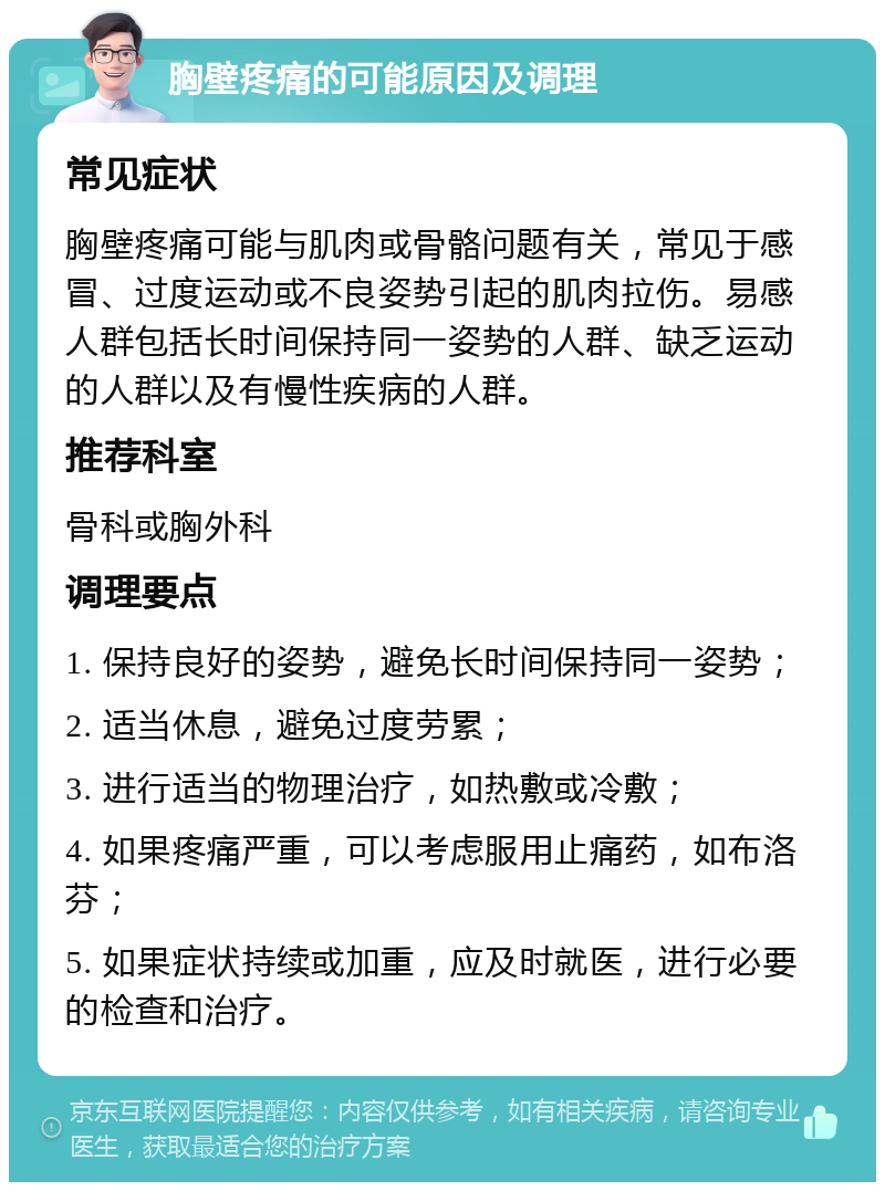 胸壁疼痛的可能原因及调理 常见症状 胸壁疼痛可能与肌肉或骨骼问题有关，常见于感冒、过度运动或不良姿势引起的肌肉拉伤。易感人群包括长时间保持同一姿势的人群、缺乏运动的人群以及有慢性疾病的人群。 推荐科室 骨科或胸外科 调理要点 1. 保持良好的姿势，避免长时间保持同一姿势； 2. 适当休息，避免过度劳累； 3. 进行适当的物理治疗，如热敷或冷敷； 4. 如果疼痛严重，可以考虑服用止痛药，如布洛芬； 5. 如果症状持续或加重，应及时就医，进行必要的检查和治疗。