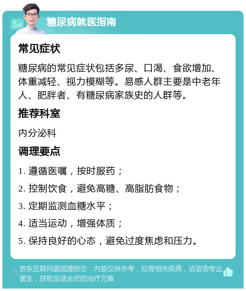 糖尿病就医指南 常见症状 糖尿病的常见症状包括多尿、口渴、食欲增加、体重减轻、视力模糊等。易感人群主要是中老年人、肥胖者、有糖尿病家族史的人群等。 推荐科室 内分泌科 调理要点 1. 遵循医嘱，按时服药； 2. 控制饮食，避免高糖、高脂肪食物； 3. 定期监测血糖水平； 4. 适当运动，增强体质； 5. 保持良好的心态，避免过度焦虑和压力。