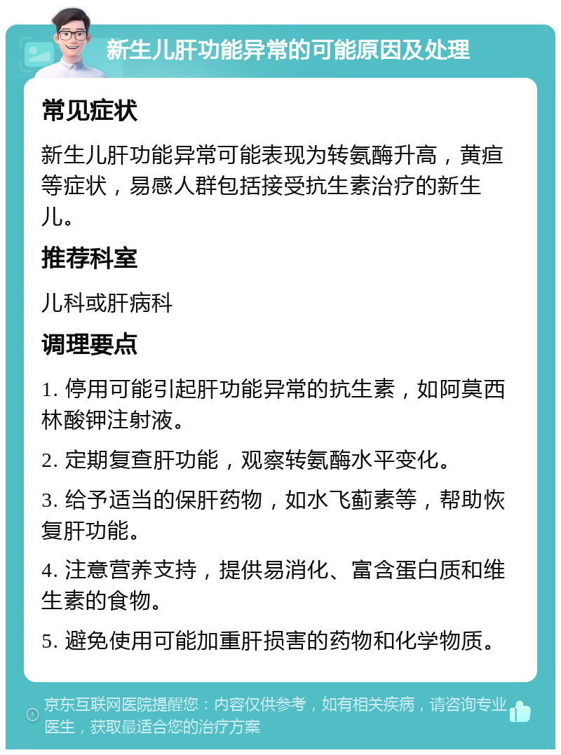 新生儿肝功能异常的可能原因及处理 常见症状 新生儿肝功能异常可能表现为转氨酶升高，黄疸等症状，易感人群包括接受抗生素治疗的新生儿。 推荐科室 儿科或肝病科 调理要点 1. 停用可能引起肝功能异常的抗生素，如阿莫西林酸钾注射液。 2. 定期复查肝功能，观察转氨酶水平变化。 3. 给予适当的保肝药物，如水飞蓟素等，帮助恢复肝功能。 4. 注意营养支持，提供易消化、富含蛋白质和维生素的食物。 5. 避免使用可能加重肝损害的药物和化学物质。