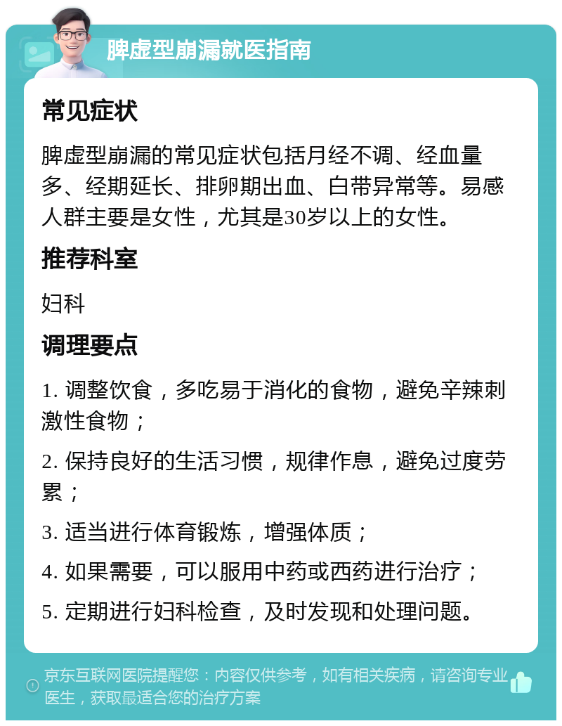 脾虚型崩漏就医指南 常见症状 脾虚型崩漏的常见症状包括月经不调、经血量多、经期延长、排卵期出血、白带异常等。易感人群主要是女性，尤其是30岁以上的女性。 推荐科室 妇科 调理要点 1. 调整饮食，多吃易于消化的食物，避免辛辣刺激性食物； 2. 保持良好的生活习惯，规律作息，避免过度劳累； 3. 适当进行体育锻炼，增强体质； 4. 如果需要，可以服用中药或西药进行治疗； 5. 定期进行妇科检查，及时发现和处理问题。