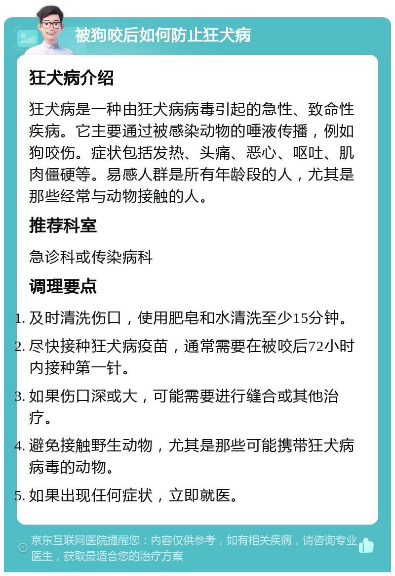 被狗咬后如何防止狂犬病 狂犬病介绍 狂犬病是一种由狂犬病病毒引起的急性、致命性疾病。它主要通过被感染动物的唾液传播，例如狗咬伤。症状包括发热、头痛、恶心、呕吐、肌肉僵硬等。易感人群是所有年龄段的人，尤其是那些经常与动物接触的人。 推荐科室 急诊科或传染病科 调理要点 及时清洗伤口，使用肥皂和水清洗至少15分钟。 尽快接种狂犬病疫苗，通常需要在被咬后72小时内接种第一针。 如果伤口深或大，可能需要进行缝合或其他治疗。 避免接触野生动物，尤其是那些可能携带狂犬病病毒的动物。 如果出现任何症状，立即就医。