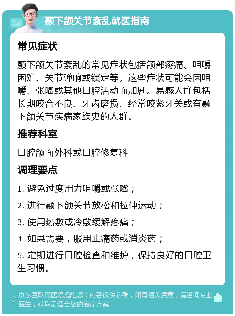 颞下颌关节紊乱就医指南 常见症状 颞下颌关节紊乱的常见症状包括颌部疼痛、咀嚼困难、关节弹响或锁定等。这些症状可能会因咀嚼、张嘴或其他口腔活动而加剧。易感人群包括长期咬合不良、牙齿磨损、经常咬紧牙关或有颞下颌关节疾病家族史的人群。 推荐科室 口腔颌面外科或口腔修复科 调理要点 1. 避免过度用力咀嚼或张嘴； 2. 进行颞下颌关节放松和拉伸运动； 3. 使用热敷或冷敷缓解疼痛； 4. 如果需要，服用止痛药或消炎药； 5. 定期进行口腔检查和维护，保持良好的口腔卫生习惯。