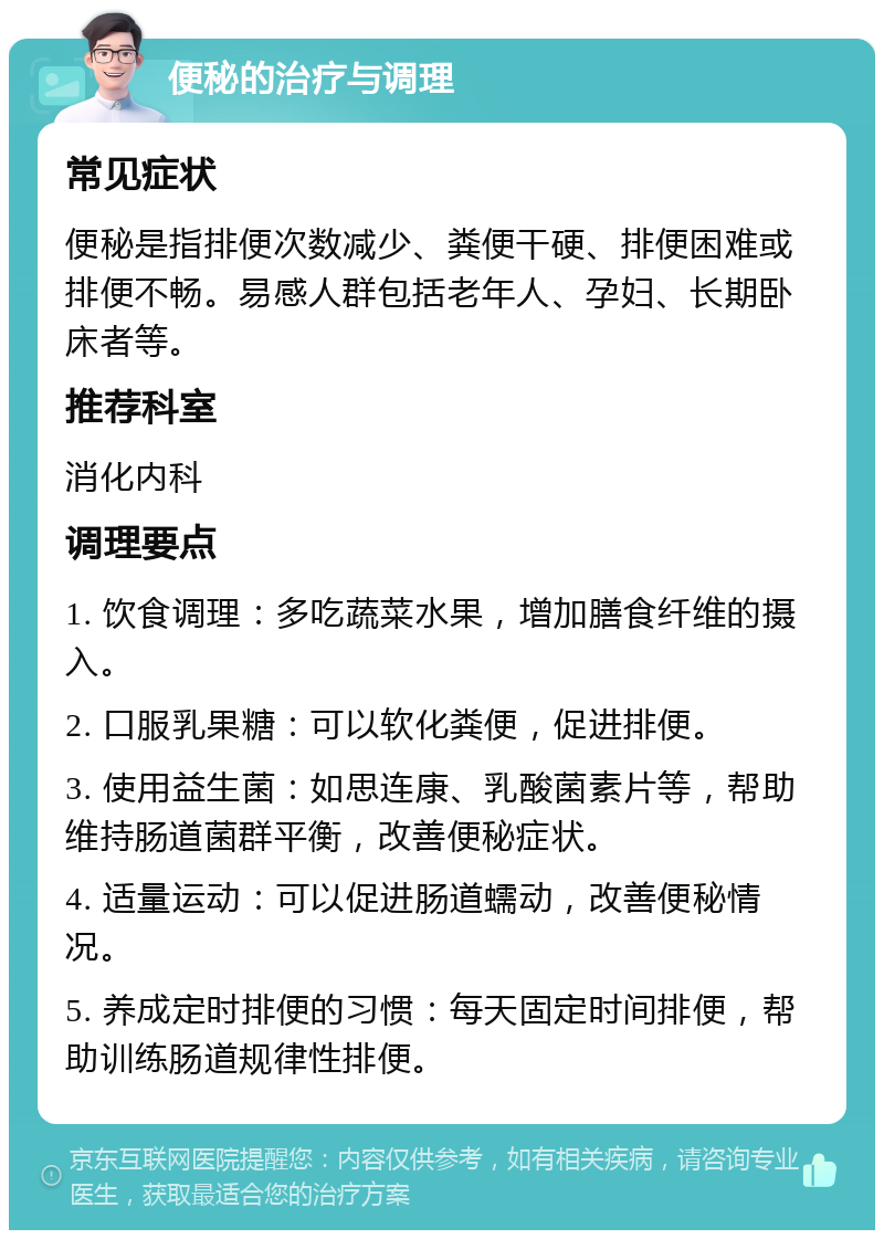 便秘的治疗与调理 常见症状 便秘是指排便次数减少、粪便干硬、排便困难或排便不畅。易感人群包括老年人、孕妇、长期卧床者等。 推荐科室 消化内科 调理要点 1. 饮食调理：多吃蔬菜水果，增加膳食纤维的摄入。 2. 口服乳果糖：可以软化粪便，促进排便。 3. 使用益生菌：如思连康、乳酸菌素片等，帮助维持肠道菌群平衡，改善便秘症状。 4. 适量运动：可以促进肠道蠕动，改善便秘情况。 5. 养成定时排便的习惯：每天固定时间排便，帮助训练肠道规律性排便。