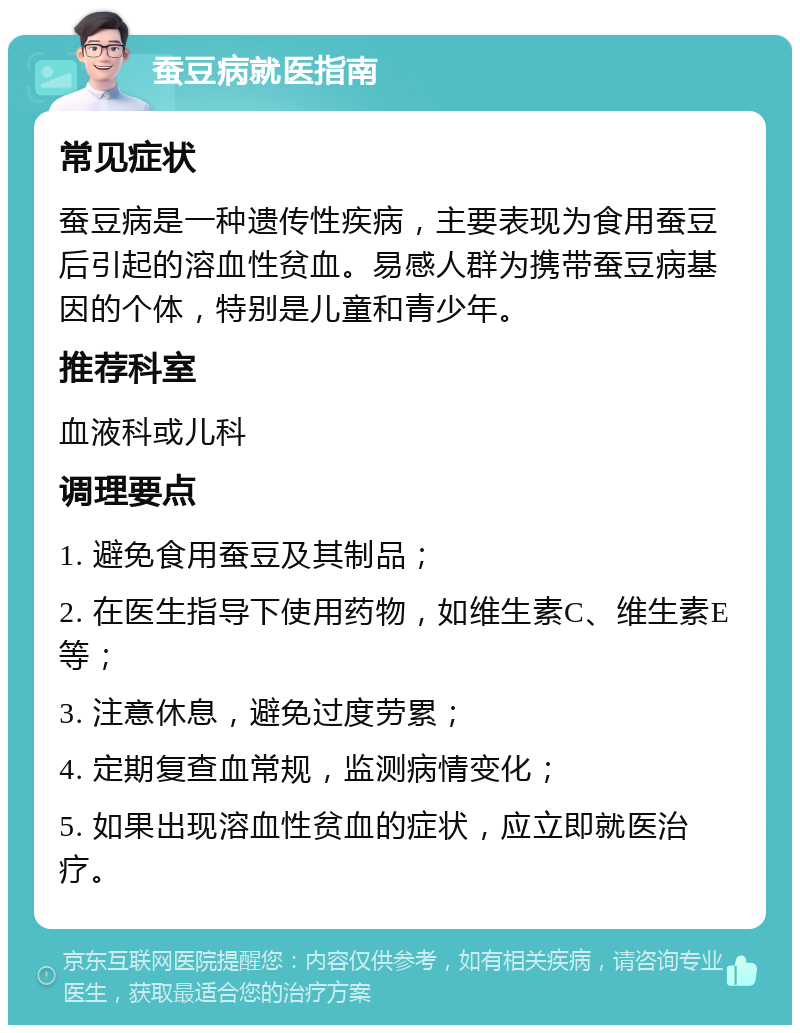 蚕豆病就医指南 常见症状 蚕豆病是一种遗传性疾病，主要表现为食用蚕豆后引起的溶血性贫血。易感人群为携带蚕豆病基因的个体，特别是儿童和青少年。 推荐科室 血液科或儿科 调理要点 1. 避免食用蚕豆及其制品； 2. 在医生指导下使用药物，如维生素C、维生素E等； 3. 注意休息，避免过度劳累； 4. 定期复查血常规，监测病情变化； 5. 如果出现溶血性贫血的症状，应立即就医治疗。