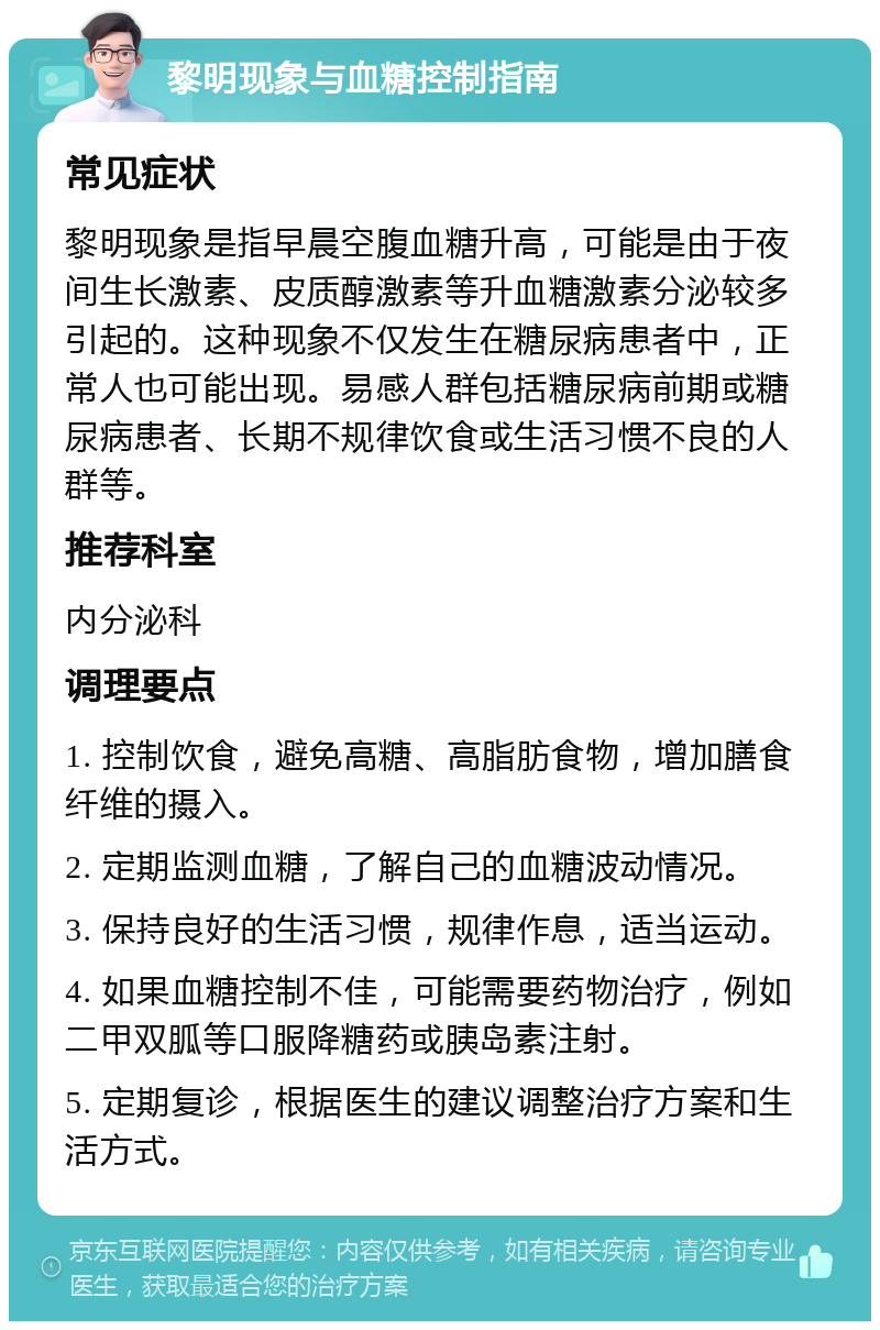 黎明现象与血糖控制指南 常见症状 黎明现象是指早晨空腹血糖升高，可能是由于夜间生长激素、皮质醇激素等升血糖激素分泌较多引起的。这种现象不仅发生在糖尿病患者中，正常人也可能出现。易感人群包括糖尿病前期或糖尿病患者、长期不规律饮食或生活习惯不良的人群等。 推荐科室 内分泌科 调理要点 1. 控制饮食，避免高糖、高脂肪食物，增加膳食纤维的摄入。 2. 定期监测血糖，了解自己的血糖波动情况。 3. 保持良好的生活习惯，规律作息，适当运动。 4. 如果血糖控制不佳，可能需要药物治疗，例如二甲双胍等口服降糖药或胰岛素注射。 5. 定期复诊，根据医生的建议调整治疗方案和生活方式。