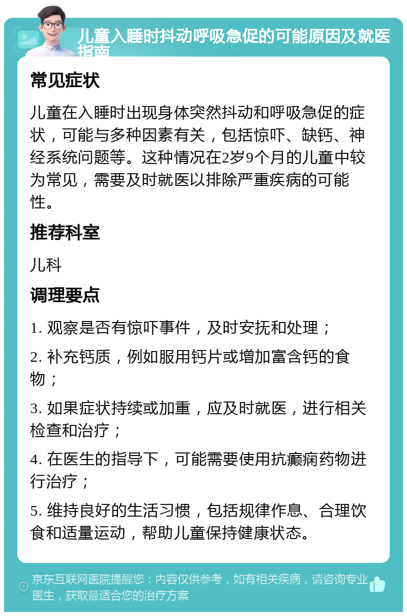 儿童入睡时抖动呼吸急促的可能原因及就医指南 常见症状 儿童在入睡时出现身体突然抖动和呼吸急促的症状，可能与多种因素有关，包括惊吓、缺钙、神经系统问题等。这种情况在2岁9个月的儿童中较为常见，需要及时就医以排除严重疾病的可能性。 推荐科室 儿科 调理要点 1. 观察是否有惊吓事件，及时安抚和处理； 2. 补充钙质，例如服用钙片或增加富含钙的食物； 3. 如果症状持续或加重，应及时就医，进行相关检查和治疗； 4. 在医生的指导下，可能需要使用抗癫痫药物进行治疗； 5. 维持良好的生活习惯，包括规律作息、合理饮食和适量运动，帮助儿童保持健康状态。