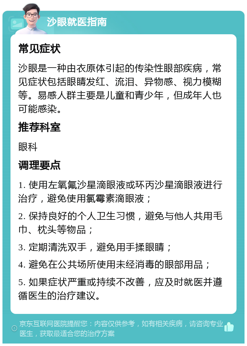 沙眼就医指南 常见症状 沙眼是一种由衣原体引起的传染性眼部疾病，常见症状包括眼睛发红、流泪、异物感、视力模糊等。易感人群主要是儿童和青少年，但成年人也可能感染。 推荐科室 眼科 调理要点 1. 使用左氧氟沙星滴眼液或环丙沙星滴眼液进行治疗，避免使用氯霉素滴眼液； 2. 保持良好的个人卫生习惯，避免与他人共用毛巾、枕头等物品； 3. 定期清洗双手，避免用手揉眼睛； 4. 避免在公共场所使用未经消毒的眼部用品； 5. 如果症状严重或持续不改善，应及时就医并遵循医生的治疗建议。