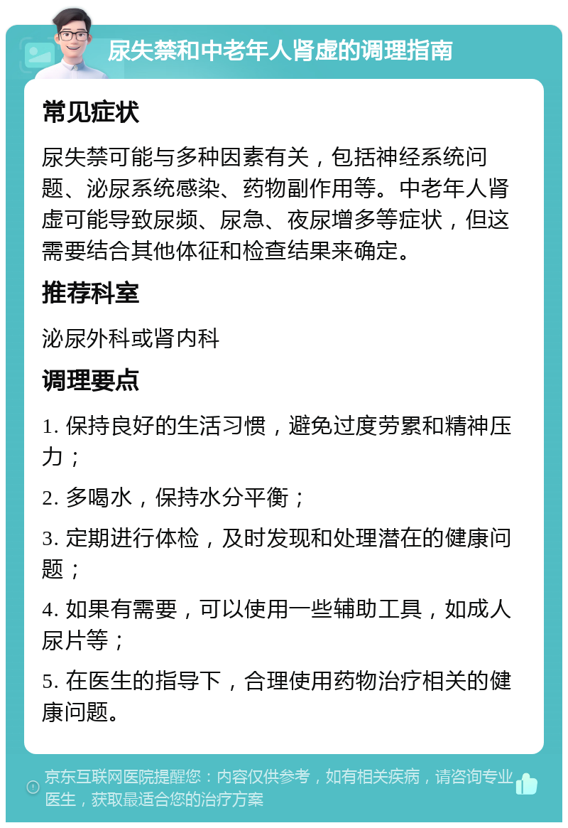 尿失禁和中老年人肾虚的调理指南 常见症状 尿失禁可能与多种因素有关，包括神经系统问题、泌尿系统感染、药物副作用等。中老年人肾虚可能导致尿频、尿急、夜尿增多等症状，但这需要结合其他体征和检查结果来确定。 推荐科室 泌尿外科或肾内科 调理要点 1. 保持良好的生活习惯，避免过度劳累和精神压力； 2. 多喝水，保持水分平衡； 3. 定期进行体检，及时发现和处理潜在的健康问题； 4. 如果有需要，可以使用一些辅助工具，如成人尿片等； 5. 在医生的指导下，合理使用药物治疗相关的健康问题。