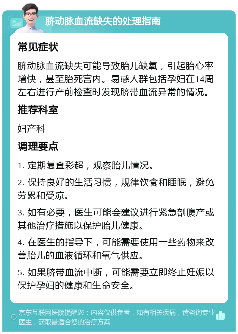 脐动脉血流缺失的处理指南 常见症状 脐动脉血流缺失可能导致胎儿缺氧，引起胎心率增快，甚至胎死宫内。易感人群包括孕妇在14周左右进行产前检查时发现脐带血流异常的情况。 推荐科室 妇产科 调理要点 1. 定期复查彩超，观察胎儿情况。 2. 保持良好的生活习惯，规律饮食和睡眠，避免劳累和受凉。 3. 如有必要，医生可能会建议进行紧急剖腹产或其他治疗措施以保护胎儿健康。 4. 在医生的指导下，可能需要使用一些药物来改善胎儿的血液循环和氧气供应。 5. 如果脐带血流中断，可能需要立即终止妊娠以保护孕妇的健康和生命安全。