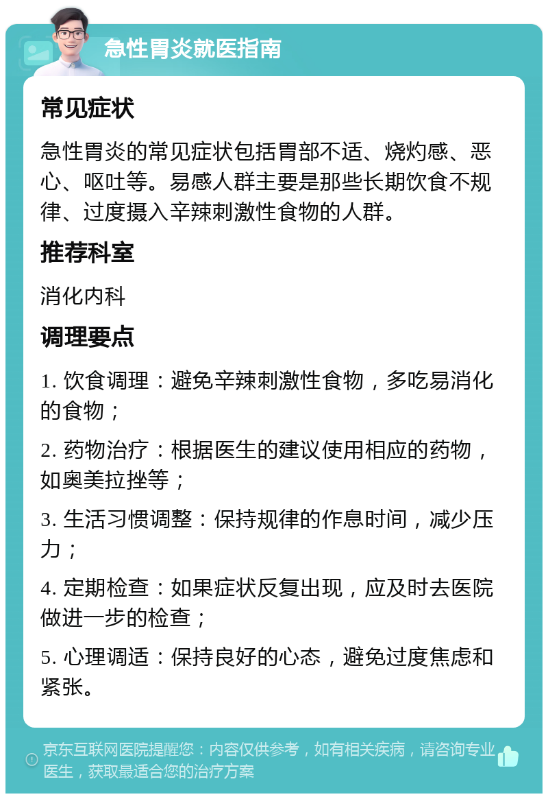 急性胃炎就医指南 常见症状 急性胃炎的常见症状包括胃部不适、烧灼感、恶心、呕吐等。易感人群主要是那些长期饮食不规律、过度摄入辛辣刺激性食物的人群。 推荐科室 消化内科 调理要点 1. 饮食调理：避免辛辣刺激性食物，多吃易消化的食物； 2. 药物治疗：根据医生的建议使用相应的药物，如奥美拉挫等； 3. 生活习惯调整：保持规律的作息时间，减少压力； 4. 定期检查：如果症状反复出现，应及时去医院做进一步的检查； 5. 心理调适：保持良好的心态，避免过度焦虑和紧张。