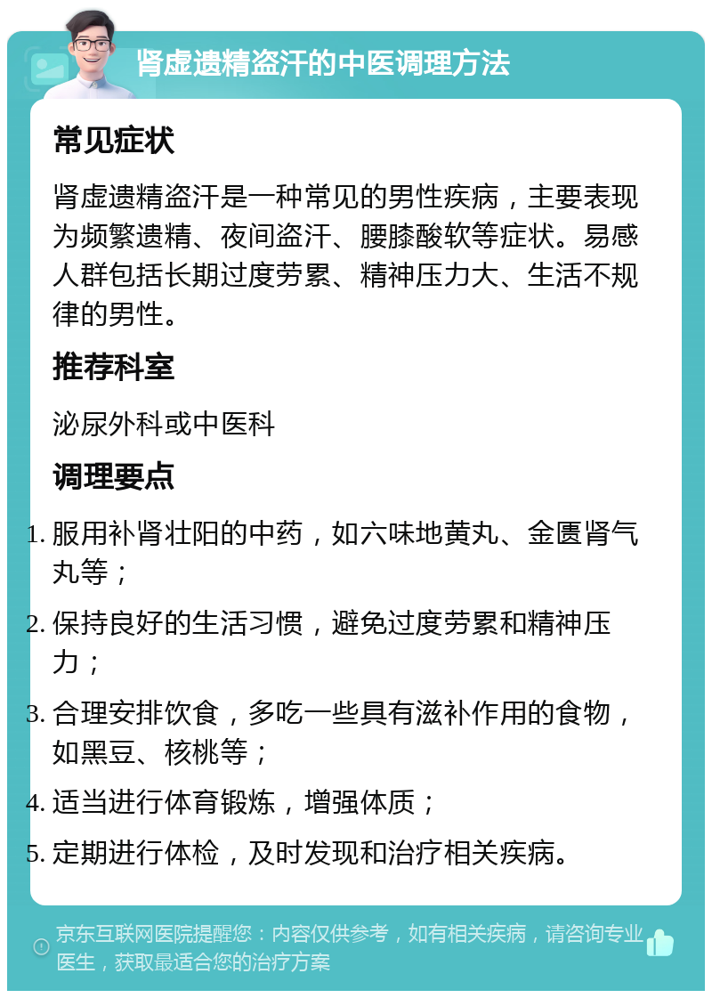 肾虚遗精盗汗的中医调理方法 常见症状 肾虚遗精盗汗是一种常见的男性疾病，主要表现为频繁遗精、夜间盗汗、腰膝酸软等症状。易感人群包括长期过度劳累、精神压力大、生活不规律的男性。 推荐科室 泌尿外科或中医科 调理要点 服用补肾壮阳的中药，如六味地黄丸、金匮肾气丸等； 保持良好的生活习惯，避免过度劳累和精神压力； 合理安排饮食，多吃一些具有滋补作用的食物，如黑豆、核桃等； 适当进行体育锻炼，增强体质； 定期进行体检，及时发现和治疗相关疾病。