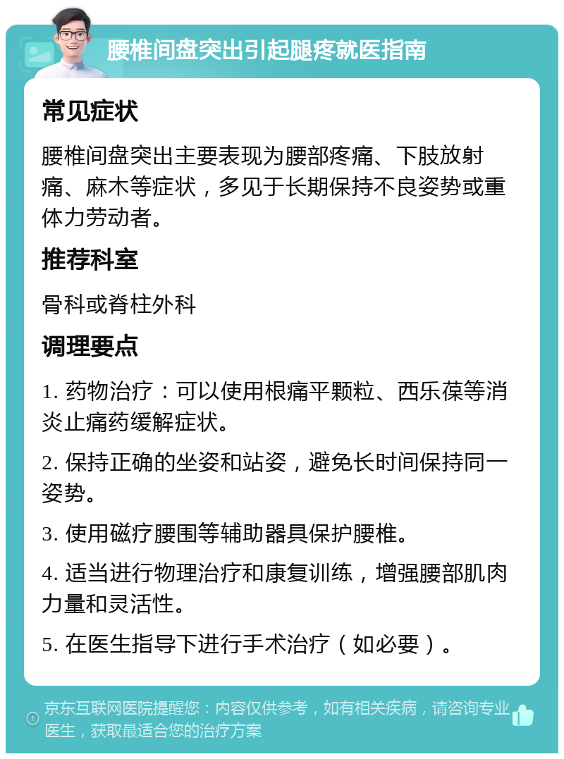 腰椎间盘突出引起腿疼就医指南 常见症状 腰椎间盘突出主要表现为腰部疼痛、下肢放射痛、麻木等症状，多见于长期保持不良姿势或重体力劳动者。 推荐科室 骨科或脊柱外科 调理要点 1. 药物治疗：可以使用根痛平颗粒、西乐葆等消炎止痛药缓解症状。 2. 保持正确的坐姿和站姿，避免长时间保持同一姿势。 3. 使用磁疗腰围等辅助器具保护腰椎。 4. 适当进行物理治疗和康复训练，增强腰部肌肉力量和灵活性。 5. 在医生指导下进行手术治疗（如必要）。