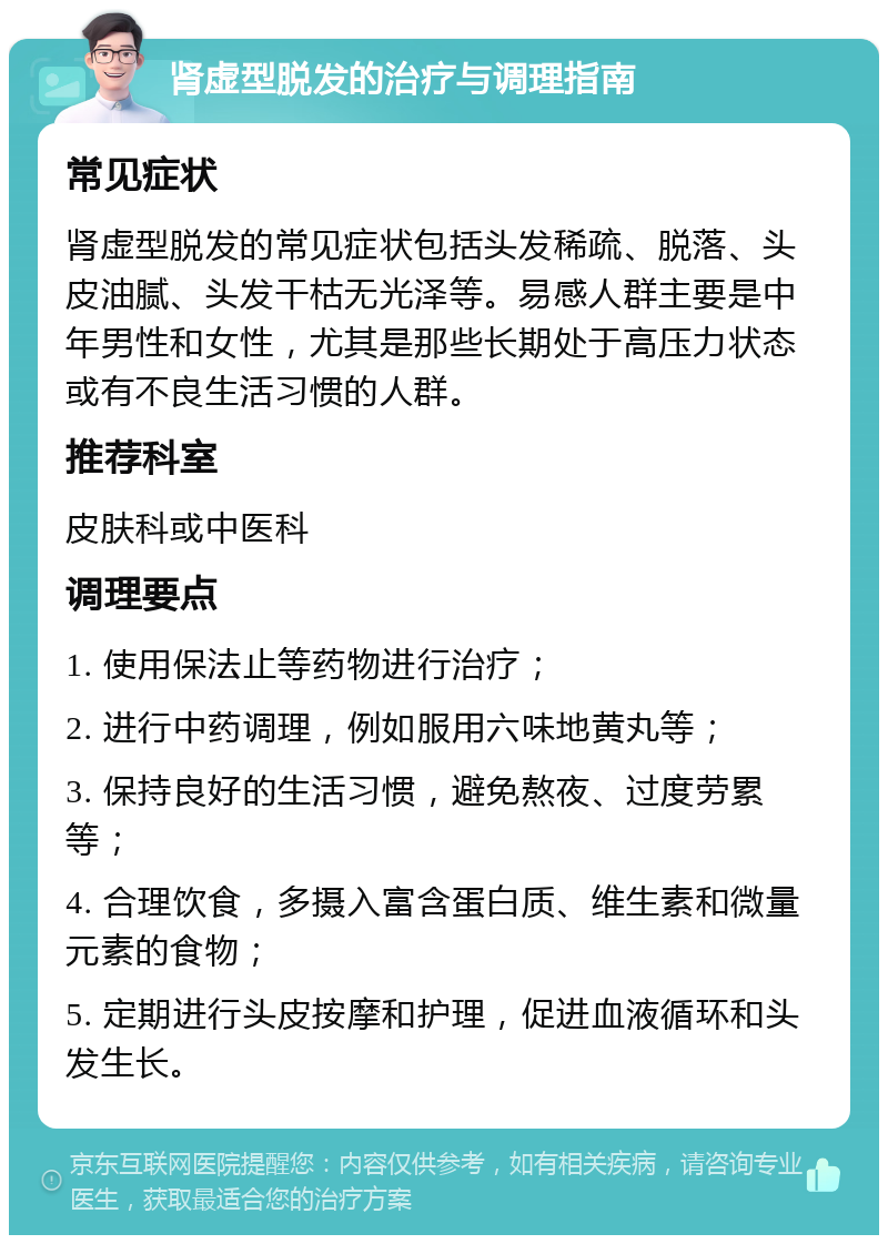 肾虚型脱发的治疗与调理指南 常见症状 肾虚型脱发的常见症状包括头发稀疏、脱落、头皮油腻、头发干枯无光泽等。易感人群主要是中年男性和女性，尤其是那些长期处于高压力状态或有不良生活习惯的人群。 推荐科室 皮肤科或中医科 调理要点 1. 使用保法止等药物进行治疗； 2. 进行中药调理，例如服用六味地黄丸等； 3. 保持良好的生活习惯，避免熬夜、过度劳累等； 4. 合理饮食，多摄入富含蛋白质、维生素和微量元素的食物； 5. 定期进行头皮按摩和护理，促进血液循环和头发生长。