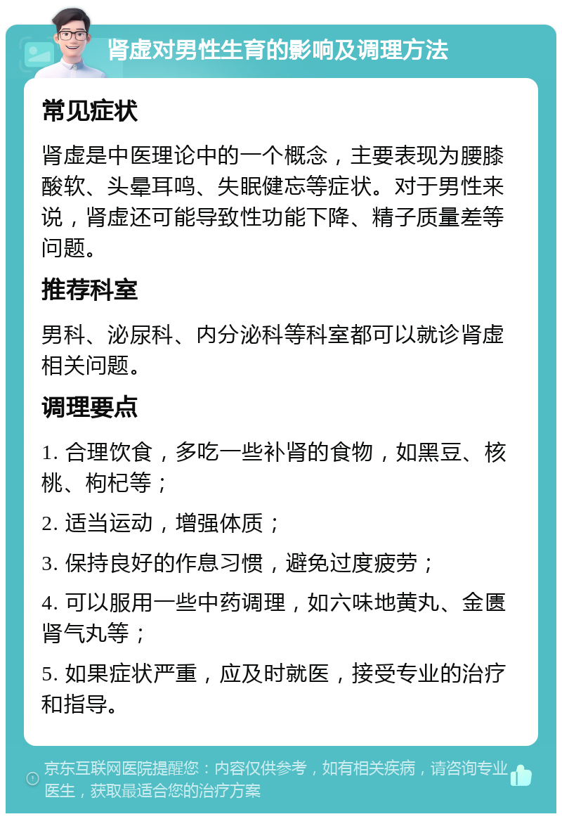 肾虚对男性生育的影响及调理方法 常见症状 肾虚是中医理论中的一个概念，主要表现为腰膝酸软、头晕耳鸣、失眠健忘等症状。对于男性来说，肾虚还可能导致性功能下降、精子质量差等问题。 推荐科室 男科、泌尿科、内分泌科等科室都可以就诊肾虚相关问题。 调理要点 1. 合理饮食，多吃一些补肾的食物，如黑豆、核桃、枸杞等； 2. 适当运动，增强体质； 3. 保持良好的作息习惯，避免过度疲劳； 4. 可以服用一些中药调理，如六味地黄丸、金匮肾气丸等； 5. 如果症状严重，应及时就医，接受专业的治疗和指导。