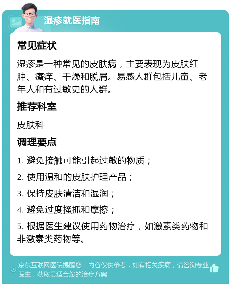 湿疹就医指南 常见症状 湿疹是一种常见的皮肤病，主要表现为皮肤红肿、瘙痒、干燥和脱屑。易感人群包括儿童、老年人和有过敏史的人群。 推荐科室 皮肤科 调理要点 1. 避免接触可能引起过敏的物质； 2. 使用温和的皮肤护理产品； 3. 保持皮肤清洁和湿润； 4. 避免过度搔抓和摩擦； 5. 根据医生建议使用药物治疗，如激素类药物和非激素类药物等。