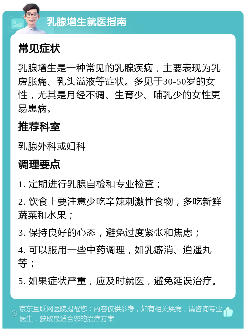 乳腺增生就医指南 常见症状 乳腺增生是一种常见的乳腺疾病，主要表现为乳房胀痛、乳头溢液等症状。多见于30-50岁的女性，尤其是月经不调、生育少、哺乳少的女性更易患病。 推荐科室 乳腺外科或妇科 调理要点 1. 定期进行乳腺自检和专业检查； 2. 饮食上要注意少吃辛辣刺激性食物，多吃新鲜蔬菜和水果； 3. 保持良好的心态，避免过度紧张和焦虑； 4. 可以服用一些中药调理，如乳癖消、逍遥丸等； 5. 如果症状严重，应及时就医，避免延误治疗。