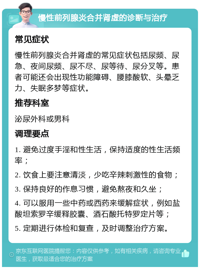 慢性前列腺炎合并肾虚的诊断与治疗 常见症状 慢性前列腺炎合并肾虚的常见症状包括尿频、尿急、夜间尿频、尿不尽、尿等待、尿分叉等。患者可能还会出现性功能障碍、腰膝酸软、头晕乏力、失眠多梦等症状。 推荐科室 泌尿外科或男科 调理要点 1. 避免过度手淫和性生活，保持适度的性生活频率； 2. 饮食上要注意清淡，少吃辛辣刺激性的食物； 3. 保持良好的作息习惯，避免熬夜和久坐； 4. 可以服用一些中药或西药来缓解症状，例如盐酸坦索罗辛缓释胶囊、酒石酸托特罗定片等； 5. 定期进行体检和复查，及时调整治疗方案。