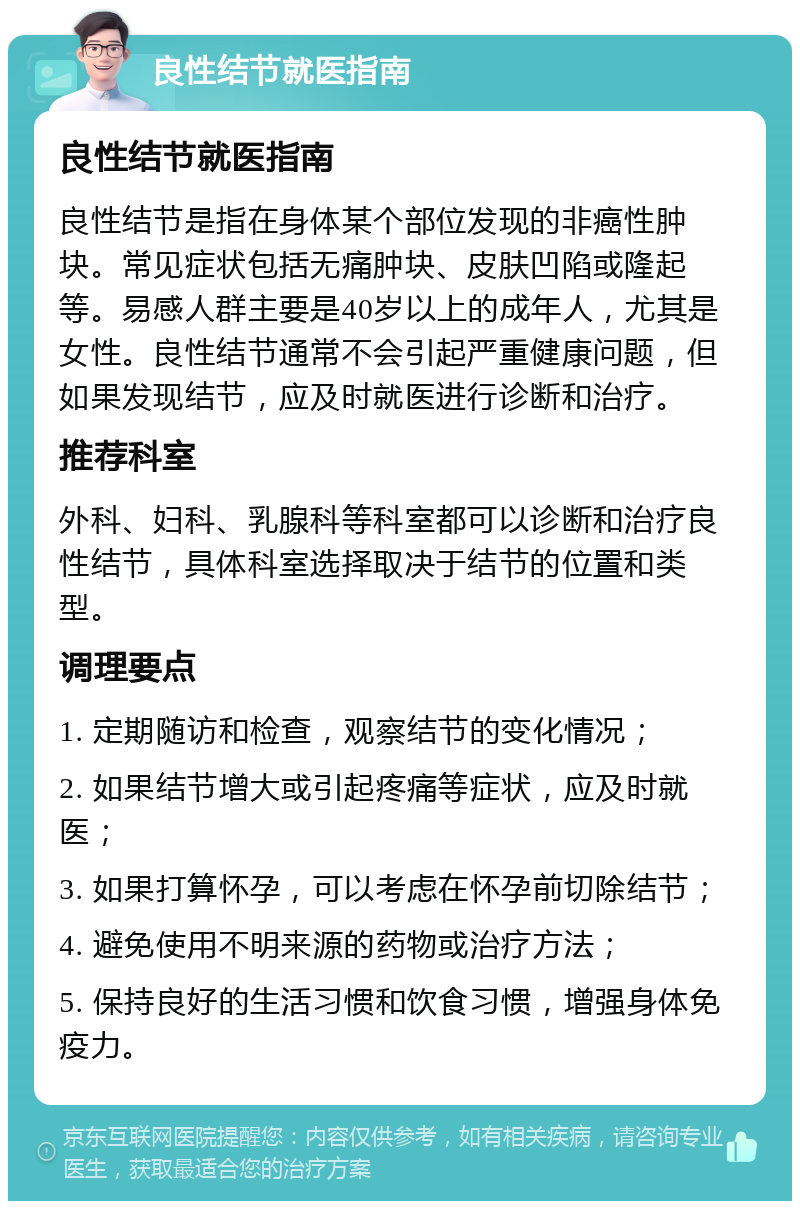 良性结节就医指南 良性结节就医指南 良性结节是指在身体某个部位发现的非癌性肿块。常见症状包括无痛肿块、皮肤凹陷或隆起等。易感人群主要是40岁以上的成年人，尤其是女性。良性结节通常不会引起严重健康问题，但如果发现结节，应及时就医进行诊断和治疗。 推荐科室 外科、妇科、乳腺科等科室都可以诊断和治疗良性结节，具体科室选择取决于结节的位置和类型。 调理要点 1. 定期随访和检查，观察结节的变化情况； 2. 如果结节增大或引起疼痛等症状，应及时就医； 3. 如果打算怀孕，可以考虑在怀孕前切除结节； 4. 避免使用不明来源的药物或治疗方法； 5. 保持良好的生活习惯和饮食习惯，增强身体免疫力。