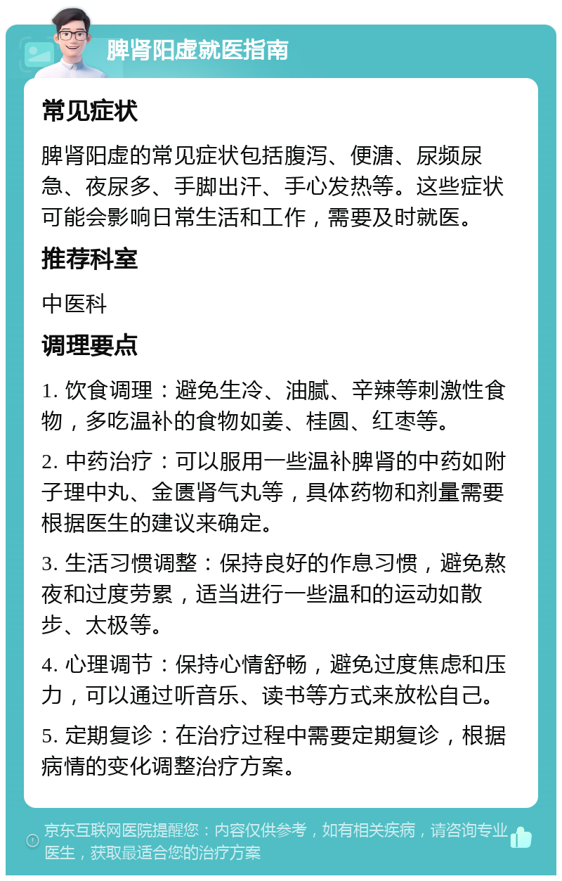 脾肾阳虚就医指南 常见症状 脾肾阳虚的常见症状包括腹泻、便溏、尿频尿急、夜尿多、手脚出汗、手心发热等。这些症状可能会影响日常生活和工作，需要及时就医。 推荐科室 中医科 调理要点 1. 饮食调理：避免生冷、油腻、辛辣等刺激性食物，多吃温补的食物如姜、桂圆、红枣等。 2. 中药治疗：可以服用一些温补脾肾的中药如附子理中丸、金匮肾气丸等，具体药物和剂量需要根据医生的建议来确定。 3. 生活习惯调整：保持良好的作息习惯，避免熬夜和过度劳累，适当进行一些温和的运动如散步、太极等。 4. 心理调节：保持心情舒畅，避免过度焦虑和压力，可以通过听音乐、读书等方式来放松自己。 5. 定期复诊：在治疗过程中需要定期复诊，根据病情的变化调整治疗方案。