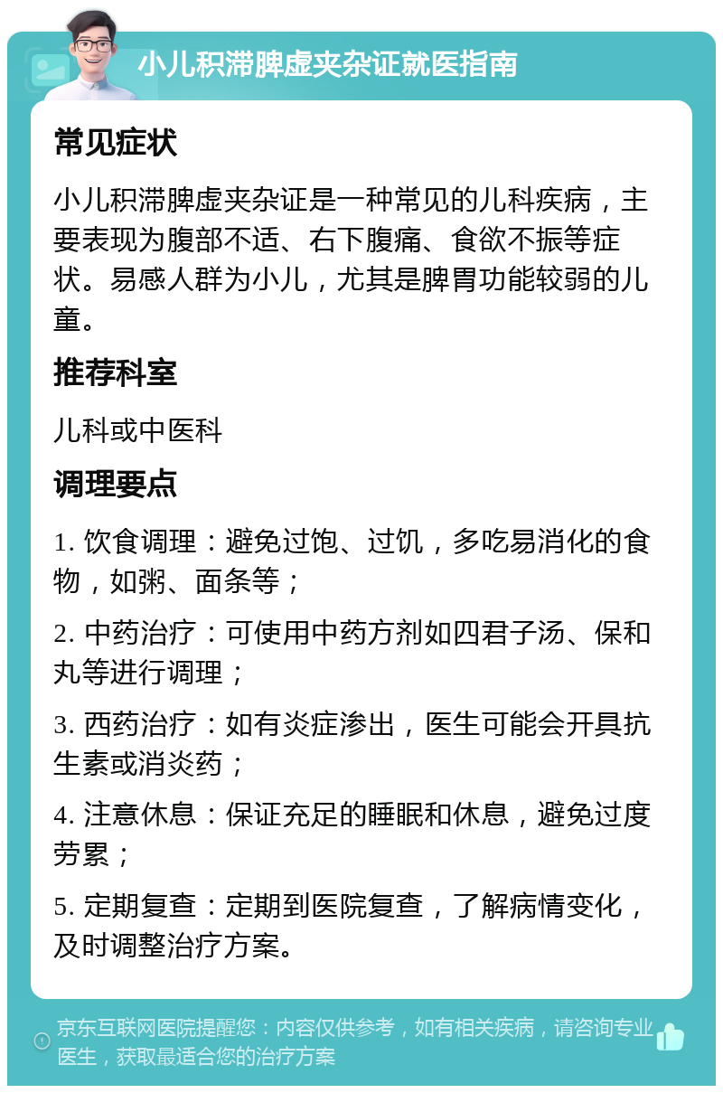 小儿积滞脾虚夹杂证就医指南 常见症状 小儿积滞脾虚夹杂证是一种常见的儿科疾病，主要表现为腹部不适、右下腹痛、食欲不振等症状。易感人群为小儿，尤其是脾胃功能较弱的儿童。 推荐科室 儿科或中医科 调理要点 1. 饮食调理：避免过饱、过饥，多吃易消化的食物，如粥、面条等； 2. 中药治疗：可使用中药方剂如四君子汤、保和丸等进行调理； 3. 西药治疗：如有炎症渗出，医生可能会开具抗生素或消炎药； 4. 注意休息：保证充足的睡眠和休息，避免过度劳累； 5. 定期复查：定期到医院复查，了解病情变化，及时调整治疗方案。