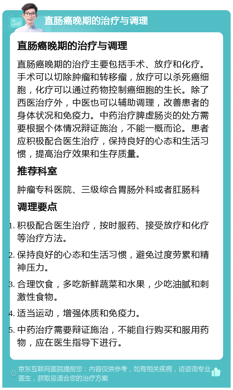 直肠癌晚期的治疗与调理 直肠癌晚期的治疗与调理 直肠癌晚期的治疗主要包括手术、放疗和化疗。手术可以切除肿瘤和转移瘤，放疗可以杀死癌细胞，化疗可以通过药物控制癌细胞的生长。除了西医治疗外，中医也可以辅助调理，改善患者的身体状况和免疫力。中药治疗脾虚肠炎的处方需要根据个体情况辩证施治，不能一概而论。患者应积极配合医生治疗，保持良好的心态和生活习惯，提高治疗效果和生存质量。 推荐科室 肿瘤专科医院、三级综合胃肠外科或者肛肠科 调理要点 积极配合医生治疗，按时服药、接受放疗和化疗等治疗方法。 保持良好的心态和生活习惯，避免过度劳累和精神压力。 合理饮食，多吃新鲜蔬菜和水果，少吃油腻和刺激性食物。 适当运动，增强体质和免疫力。 中药治疗需要辩证施治，不能自行购买和服用药物，应在医生指导下进行。