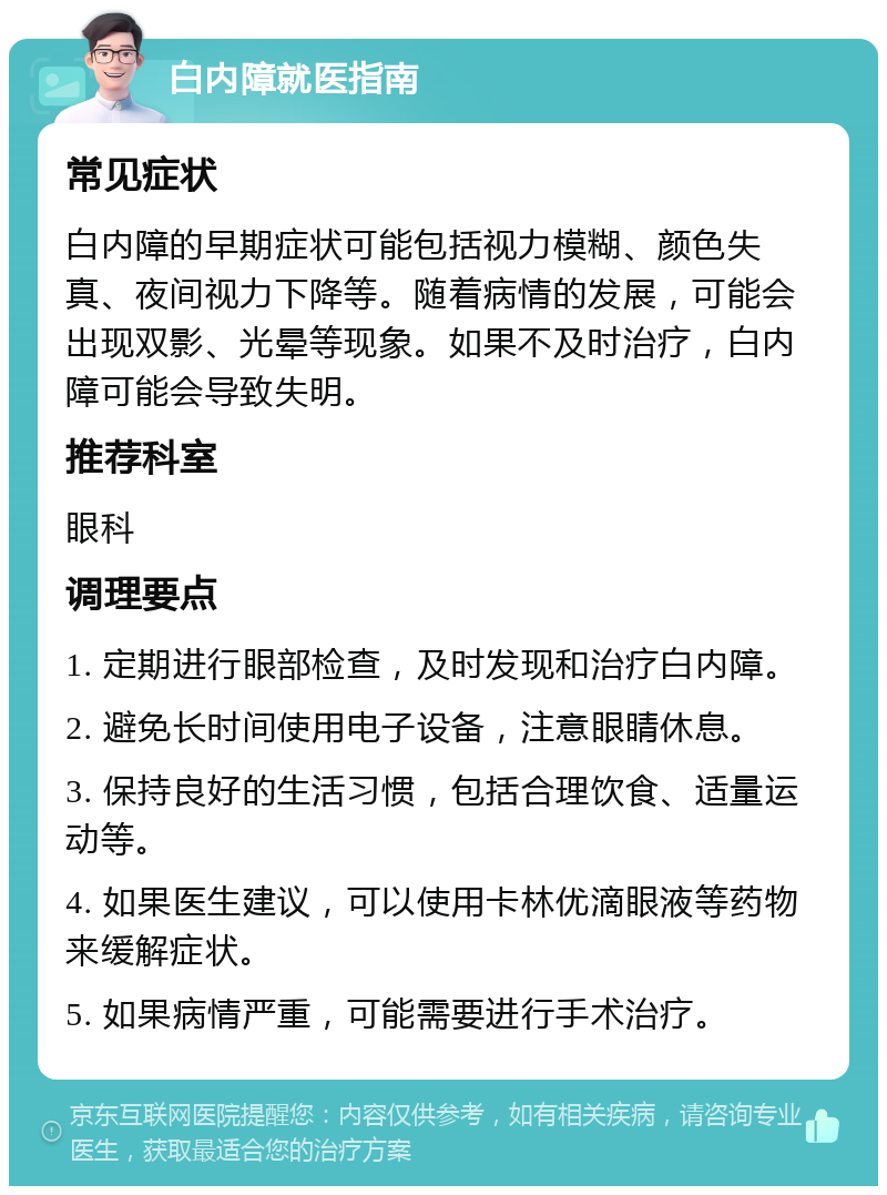 白内障就医指南 常见症状 白内障的早期症状可能包括视力模糊、颜色失真、夜间视力下降等。随着病情的发展，可能会出现双影、光晕等现象。如果不及时治疗，白内障可能会导致失明。 推荐科室 眼科 调理要点 1. 定期进行眼部检查，及时发现和治疗白内障。 2. 避免长时间使用电子设备，注意眼睛休息。 3. 保持良好的生活习惯，包括合理饮食、适量运动等。 4. 如果医生建议，可以使用卡林优滴眼液等药物来缓解症状。 5. 如果病情严重，可能需要进行手术治疗。