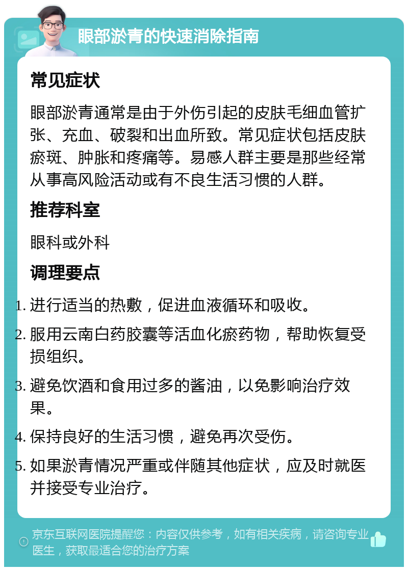 眼部淤青的快速消除指南 常见症状 眼部淤青通常是由于外伤引起的皮肤毛细血管扩张、充血、破裂和出血所致。常见症状包括皮肤瘀斑、肿胀和疼痛等。易感人群主要是那些经常从事高风险活动或有不良生活习惯的人群。 推荐科室 眼科或外科 调理要点 进行适当的热敷，促进血液循环和吸收。 服用云南白药胶囊等活血化瘀药物，帮助恢复受损组织。 避免饮酒和食用过多的酱油，以免影响治疗效果。 保持良好的生活习惯，避免再次受伤。 如果淤青情况严重或伴随其他症状，应及时就医并接受专业治疗。