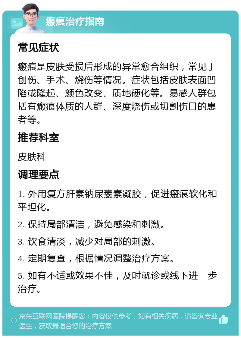 瘢痕治疗指南 常见症状 瘢痕是皮肤受损后形成的异常愈合组织，常见于创伤、手术、烧伤等情况。症状包括皮肤表面凹陷或隆起、颜色改变、质地硬化等。易感人群包括有瘢痕体质的人群、深度烧伤或切割伤口的患者等。 推荐科室 皮肤科 调理要点 1. 外用复方肝素钠尿囊素凝胶，促进瘢痕软化和平坦化。 2. 保持局部清洁，避免感染和刺激。 3. 饮食清淡，减少对局部的刺激。 4. 定期复查，根据情况调整治疗方案。 5. 如有不适或效果不佳，及时就诊或线下进一步治疗。