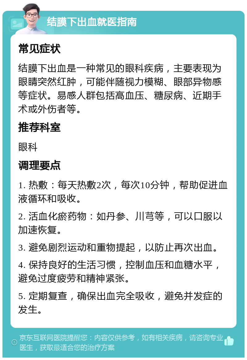 结膜下出血就医指南 常见症状 结膜下出血是一种常见的眼科疾病，主要表现为眼睛突然红肿，可能伴随视力模糊、眼部异物感等症状。易感人群包括高血压、糖尿病、近期手术或外伤者等。 推荐科室 眼科 调理要点 1. 热敷：每天热敷2次，每次10分钟，帮助促进血液循环和吸收。 2. 活血化瘀药物：如丹参、川芎等，可以口服以加速恢复。 3. 避免剧烈运动和重物提起，以防止再次出血。 4. 保持良好的生活习惯，控制血压和血糖水平，避免过度疲劳和精神紧张。 5. 定期复查，确保出血完全吸收，避免并发症的发生。