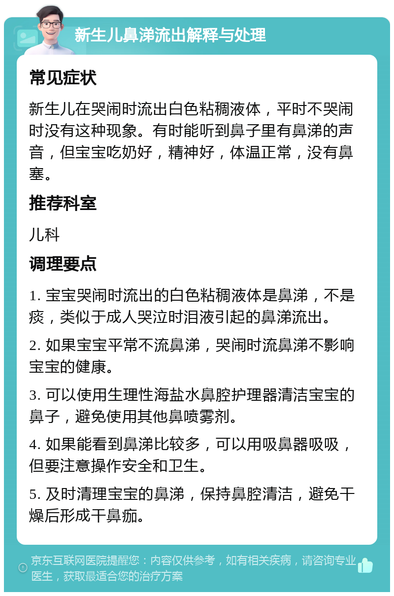 新生儿鼻涕流出解释与处理 常见症状 新生儿在哭闹时流出白色粘稠液体，平时不哭闹时没有这种现象。有时能听到鼻子里有鼻涕的声音，但宝宝吃奶好，精神好，体温正常，没有鼻塞。 推荐科室 儿科 调理要点 1. 宝宝哭闹时流出的白色粘稠液体是鼻涕，不是痰，类似于成人哭泣时泪液引起的鼻涕流出。 2. 如果宝宝平常不流鼻涕，哭闹时流鼻涕不影响宝宝的健康。 3. 可以使用生理性海盐水鼻腔护理器清洁宝宝的鼻子，避免使用其他鼻喷雾剂。 4. 如果能看到鼻涕比较多，可以用吸鼻器吸吸，但要注意操作安全和卫生。 5. 及时清理宝宝的鼻涕，保持鼻腔清洁，避免干燥后形成干鼻痂。