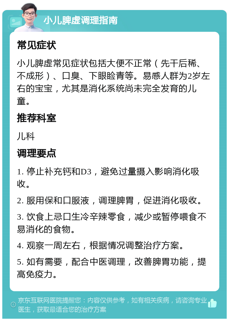 小儿脾虚调理指南 常见症状 小儿脾虚常见症状包括大便不正常（先干后稀、不成形）、口臭、下眼睑青等。易感人群为2岁左右的宝宝，尤其是消化系统尚未完全发育的儿童。 推荐科室 儿科 调理要点 1. 停止补充钙和D3，避免过量摄入影响消化吸收。 2. 服用保和口服液，调理脾胃，促进消化吸收。 3. 饮食上忌口生冷辛辣零食，减少或暂停喂食不易消化的食物。 4. 观察一周左右，根据情况调整治疗方案。 5. 如有需要，配合中医调理，改善脾胃功能，提高免疫力。