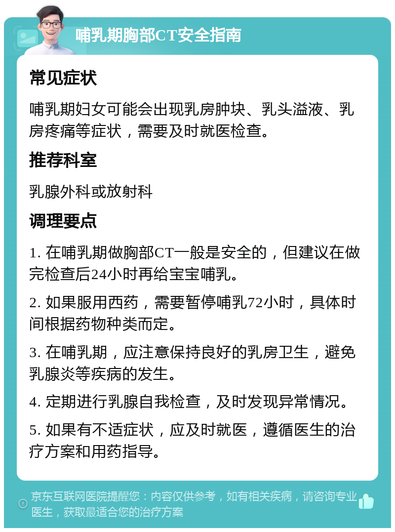 哺乳期胸部CT安全指南 常见症状 哺乳期妇女可能会出现乳房肿块、乳头溢液、乳房疼痛等症状，需要及时就医检查。 推荐科室 乳腺外科或放射科 调理要点 1. 在哺乳期做胸部CT一般是安全的，但建议在做完检查后24小时再给宝宝哺乳。 2. 如果服用西药，需要暂停哺乳72小时，具体时间根据药物种类而定。 3. 在哺乳期，应注意保持良好的乳房卫生，避免乳腺炎等疾病的发生。 4. 定期进行乳腺自我检查，及时发现异常情况。 5. 如果有不适症状，应及时就医，遵循医生的治疗方案和用药指导。