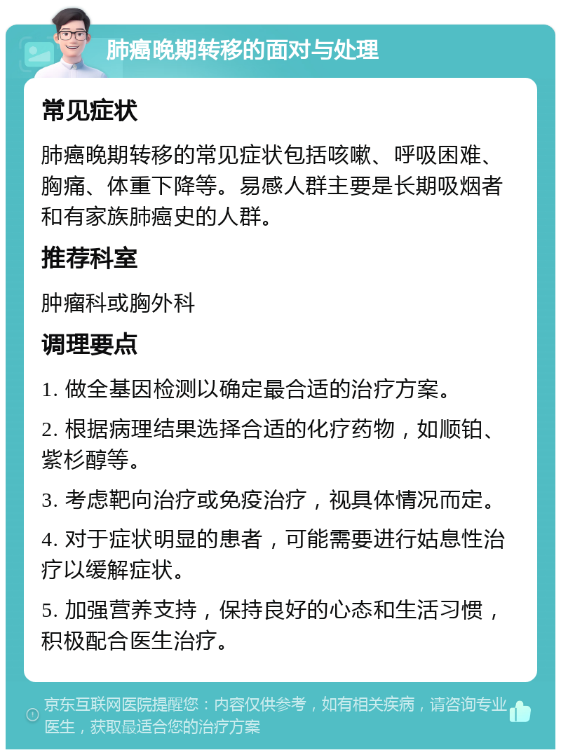 肺癌晚期转移的面对与处理 常见症状 肺癌晚期转移的常见症状包括咳嗽、呼吸困难、胸痛、体重下降等。易感人群主要是长期吸烟者和有家族肺癌史的人群。 推荐科室 肿瘤科或胸外科 调理要点 1. 做全基因检测以确定最合适的治疗方案。 2. 根据病理结果选择合适的化疗药物，如顺铂、紫杉醇等。 3. 考虑靶向治疗或免疫治疗，视具体情况而定。 4. 对于症状明显的患者，可能需要进行姑息性治疗以缓解症状。 5. 加强营养支持，保持良好的心态和生活习惯，积极配合医生治疗。