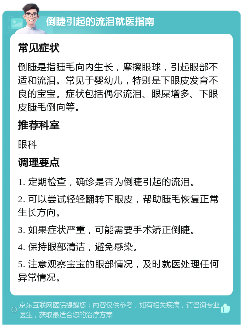 倒睫引起的流泪就医指南 常见症状 倒睫是指睫毛向内生长，摩擦眼球，引起眼部不适和流泪。常见于婴幼儿，特别是下眼皮发育不良的宝宝。症状包括偶尔流泪、眼屎增多、下眼皮睫毛倒向等。 推荐科室 眼科 调理要点 1. 定期检查，确诊是否为倒睫引起的流泪。 2. 可以尝试轻轻翻转下眼皮，帮助睫毛恢复正常生长方向。 3. 如果症状严重，可能需要手术矫正倒睫。 4. 保持眼部清洁，避免感染。 5. 注意观察宝宝的眼部情况，及时就医处理任何异常情况。