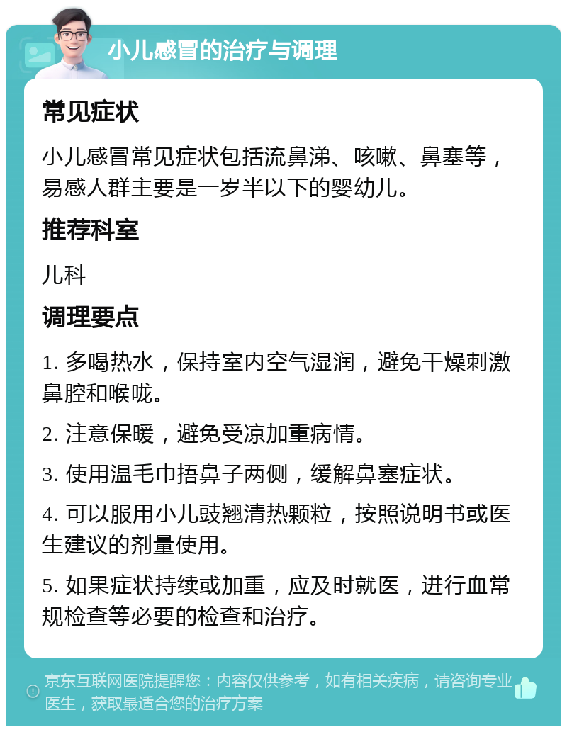 小儿感冒的治疗与调理 常见症状 小儿感冒常见症状包括流鼻涕、咳嗽、鼻塞等，易感人群主要是一岁半以下的婴幼儿。 推荐科室 儿科 调理要点 1. 多喝热水，保持室内空气湿润，避免干燥刺激鼻腔和喉咙。 2. 注意保暖，避免受凉加重病情。 3. 使用温毛巾捂鼻子两侧，缓解鼻塞症状。 4. 可以服用小儿豉翘清热颗粒，按照说明书或医生建议的剂量使用。 5. 如果症状持续或加重，应及时就医，进行血常规检查等必要的检查和治疗。