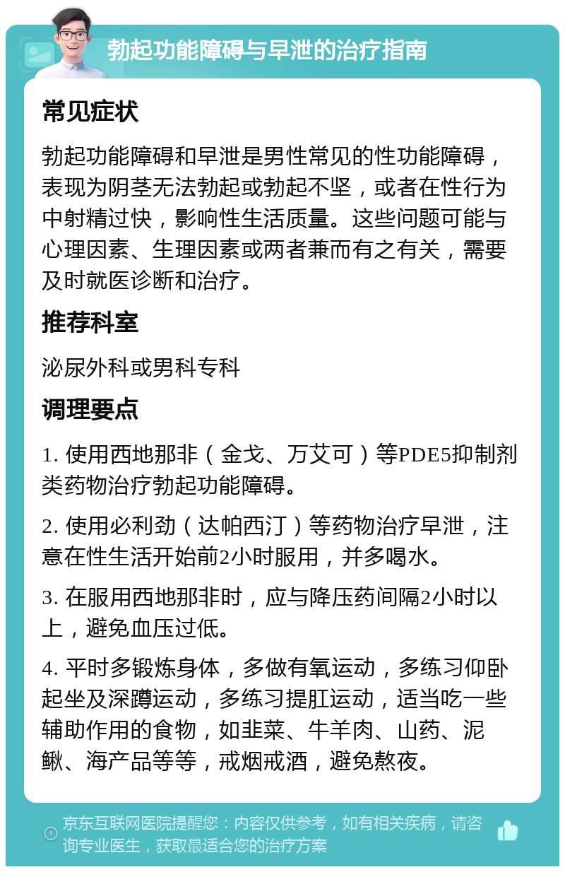 勃起功能障碍与早泄的治疗指南 常见症状 勃起功能障碍和早泄是男性常见的性功能障碍，表现为阴茎无法勃起或勃起不坚，或者在性行为中射精过快，影响性生活质量。这些问题可能与心理因素、生理因素或两者兼而有之有关，需要及时就医诊断和治疗。 推荐科室 泌尿外科或男科专科 调理要点 1. 使用西地那非（金戈、万艾可）等PDE5抑制剂类药物治疗勃起功能障碍。 2. 使用必利劲（达帕西汀）等药物治疗早泄，注意在性生活开始前2小时服用，并多喝水。 3. 在服用西地那非时，应与降压药间隔2小时以上，避免血压过低。 4. 平时多锻炼身体，多做有氧运动，多练习仰卧起坐及深蹲运动，多练习提肛运动，适当吃一些辅助作用的食物，如韭菜、牛羊肉、山药、泥鳅、海产品等等，戒烟戒酒，避免熬夜。