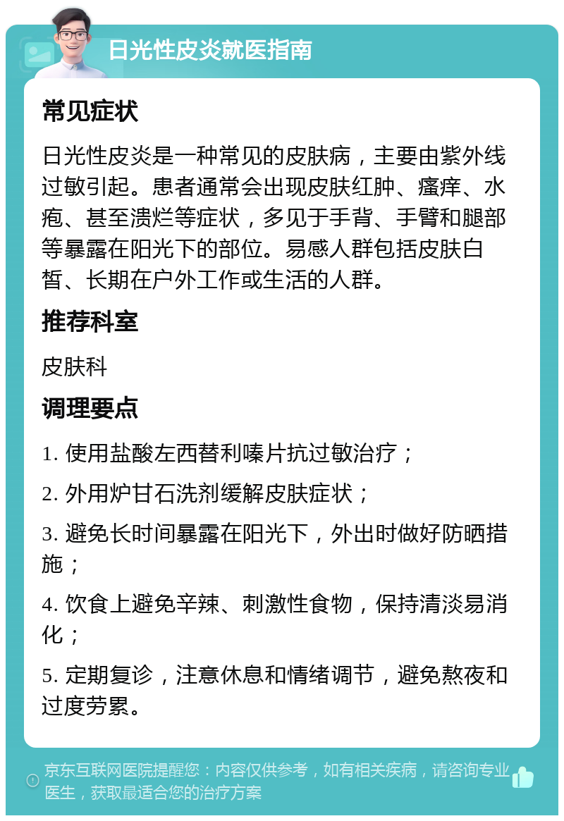 日光性皮炎就医指南 常见症状 日光性皮炎是一种常见的皮肤病，主要由紫外线过敏引起。患者通常会出现皮肤红肿、瘙痒、水疱、甚至溃烂等症状，多见于手背、手臂和腿部等暴露在阳光下的部位。易感人群包括皮肤白皙、长期在户外工作或生活的人群。 推荐科室 皮肤科 调理要点 1. 使用盐酸左西替利嗪片抗过敏治疗； 2. 外用炉甘石洗剂缓解皮肤症状； 3. 避免长时间暴露在阳光下，外出时做好防晒措施； 4. 饮食上避免辛辣、刺激性食物，保持清淡易消化； 5. 定期复诊，注意休息和情绪调节，避免熬夜和过度劳累。