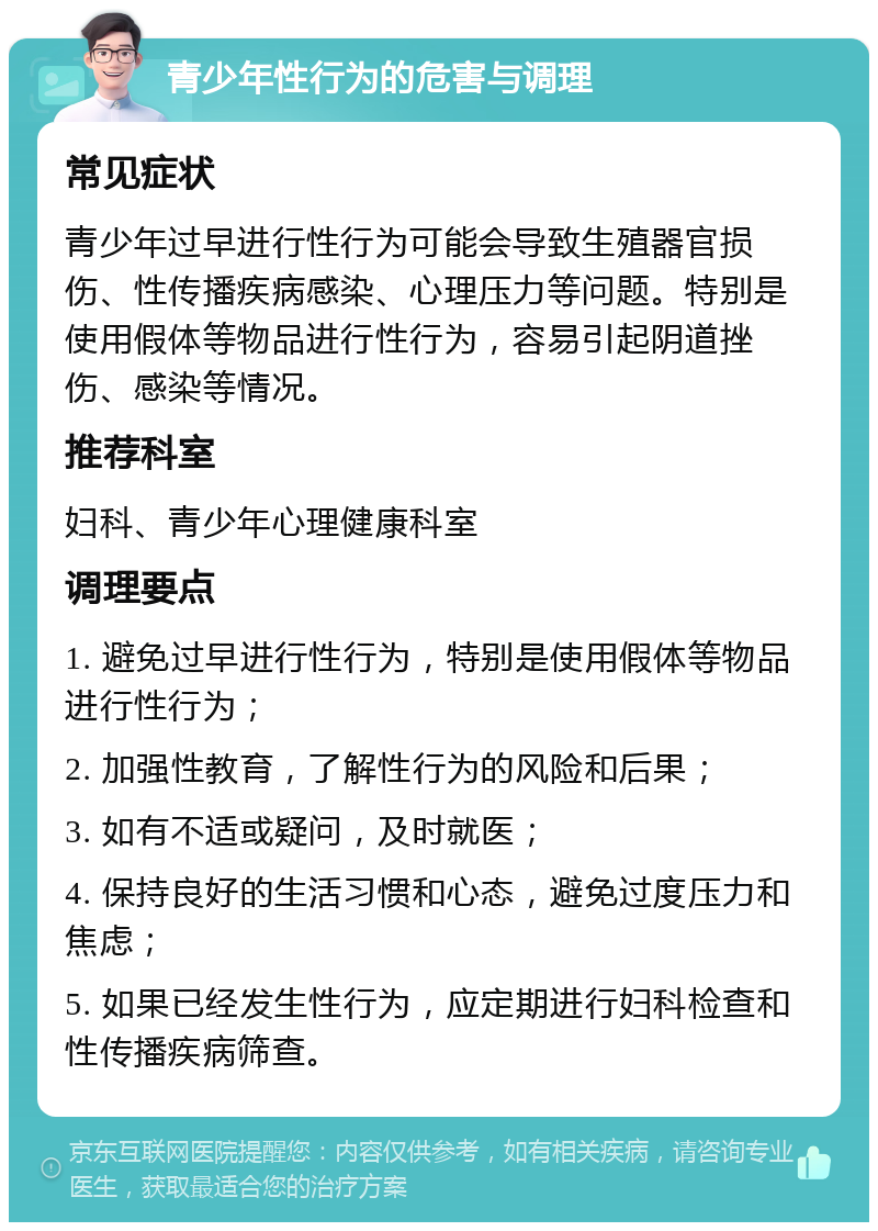 青少年性行为的危害与调理 常见症状 青少年过早进行性行为可能会导致生殖器官损伤、性传播疾病感染、心理压力等问题。特别是使用假体等物品进行性行为，容易引起阴道挫伤、感染等情况。 推荐科室 妇科、青少年心理健康科室 调理要点 1. 避免过早进行性行为，特别是使用假体等物品进行性行为； 2. 加强性教育，了解性行为的风险和后果； 3. 如有不适或疑问，及时就医； 4. 保持良好的生活习惯和心态，避免过度压力和焦虑； 5. 如果已经发生性行为，应定期进行妇科检查和性传播疾病筛查。