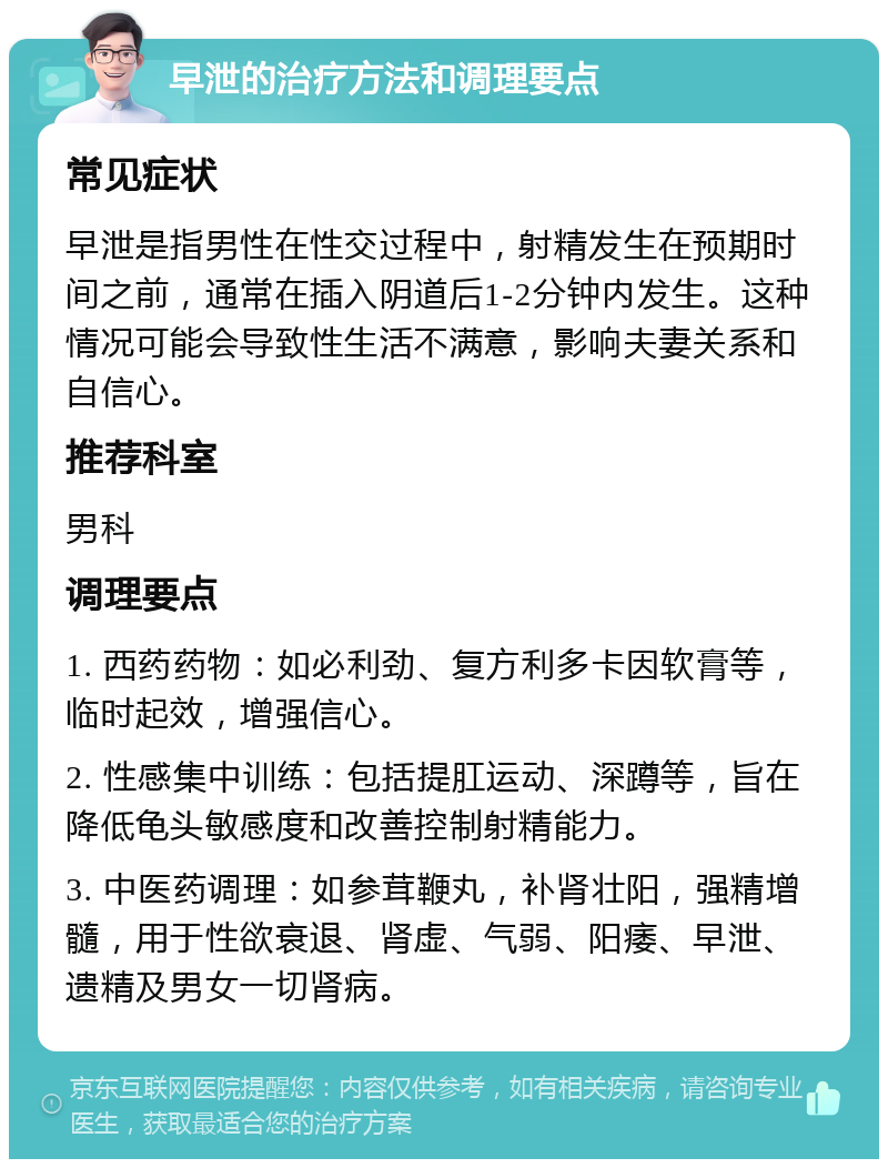 早泄的治疗方法和调理要点 常见症状 早泄是指男性在性交过程中，射精发生在预期时间之前，通常在插入阴道后1-2分钟内发生。这种情况可能会导致性生活不满意，影响夫妻关系和自信心。 推荐科室 男科 调理要点 1. 西药药物：如必利劲、复方利多卡因软膏等，临时起效，增强信心。 2. 性感集中训练：包括提肛运动、深蹲等，旨在降低龟头敏感度和改善控制射精能力。 3. 中医药调理：如参茸鞭丸，补肾壮阳，强精增髓，用于性欲衰退、肾虚、气弱、阳痿、早泄、遗精及男女一切肾病。