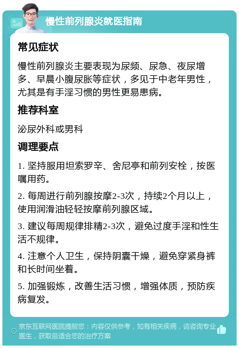 慢性前列腺炎就医指南 常见症状 慢性前列腺炎主要表现为尿频、尿急、夜尿增多、早晨小腹尿胀等症状，多见于中老年男性，尤其是有手淫习惯的男性更易患病。 推荐科室 泌尿外科或男科 调理要点 1. 坚持服用坦索罗辛、舍尼亭和前列安栓，按医嘱用药。 2. 每周进行前列腺按摩2-3次，持续2个月以上，使用润滑油轻轻按摩前列腺区域。 3. 建议每周规律排精2-3次，避免过度手淫和性生活不规律。 4. 注意个人卫生，保持阴囊干燥，避免穿紧身裤和长时间坐着。 5. 加强锻炼，改善生活习惯，增强体质，预防疾病复发。